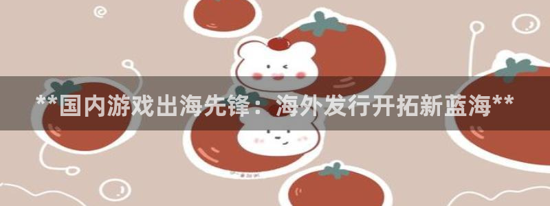蓝狮在线登录注册账号是什么意思：**国内游戏出海先锋：海外发行开拓新蓝海**